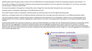 (c)Define gold number.The gold numbers of A,B,C and D are 0.005,0.05,0.5,5.0 respectively.which of these has the greatest protective action?explain. 3.5
The number of milligrams of a hydrophilic colloid that will just prevent the precipitation of 10 ml of a gold sol on the addition of 1 ml of 10 per cent sodium
chloride solution is defined as Gold number.
The onset of precipitation of the gold sol is indicated by a colour change from red to blue when the particle size is just increases.
The gold numbers of hydrophilic colloids given as A=0.005,B=0.05,C=0.5,D=5
The smaller the gold number of a hydrophilic colloid,the greater its protective power.so A has the highest protective power.
Gelatin has a small gold number and is an effective protective colloid,starch has a very high value which shows that it is an ineffective protective colloid.
The use of protective colloids to stabilize colloidal system is widespread.In the preparation of ice cream,gelatin is added to act as a protecting agent to the
colloidal particles of ice.If the ice particles coagulate,the smooth texture of ice cream is lost.Argyrol,used in eye drops,is a sol of silver protected by organic
material.
6.(a)Associated colloids:The molecules of substances as soaps and artificial detergents are smaller than the colloidal particles.However,in concentrated solution
these molecules form aggregates of colloidal size.Substances whose molecules aggregate spontaneously in a given solvent to form particles of colloidal
dimensions are called Associated or Association colloids.Sometimes they are also called amphiphilic colloids because their two regions have opposing solution
affinities within the same molecule.At low concentration amphiphiles exist separately(subcolloidal size) but at high conc. They form aggregates or miscelles(50 or
more monomers)(colloidal size)
 