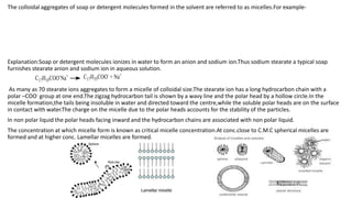 The colloidal aggregates of soap or detergent molecules formed in the solvent are referred to as micelles.For example-
Explanation:Soap or detergent molecules ionizes in water to form an anion and sodium ion.Thus sodium stearate a typical soap
furnishes stearate anion and sodium ion in aqueous solution.
As many as 70 stearate ions aggregates to form a micelle of colloidal size.The stearate ion has a long hydrocarbon chain with a
polar –COO- group at one end.The zigzag hydrocarbon tail is shown by a wavy line and the polar head by a hollow circle.In the
micelle formation,the tails being insoluble in water and directed toward the centre,while the soluble polar heads are on the surface
in contact with water.The charge on the micelle due to the polar heads accounts for the stability of the particles.
In non polar liquid the polar heads facing inward and the hydrocarbon chains are associated with non polar liquid.
The concentration at which micelle form is known as critical micelle concentration.At conc.close to C.M.C spherical micelles are
formed and at higher conc. Lamellar micelles are formed.
 