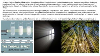 2014+2015+2016-Tyndal effect:When a strong beam of light is passed through a sol and viewed at right angles,the path of light shows up a
hazy beam of cone.This is due to the fact that sol particles absorb light energy and then emit it in all directions in space.This scattering of
light,illuminates the path of the beam in the colloidal dispersion.The phenomena of the scattering of light by the sol particles is called tyndal
effect.
The illuminated beam of cone formed by the scattering of light by the sol particles is often reffered as tyndal beam or tyndal cone.The hazy
illumination of the light from the film projector in a smoke filled theatre or the light beams from the headlights of car on a dusty road are
familiar examples of the tyndal effect.If the sol particles are large enough,the sol may even appear turbid in ordinary light as a result of tyndal
scattering.
True solution does not shows tyndal effect.Since ions or solute molecules are too small to scatter light,the beam of light passing through a
true solution is not visible when viewed from the side.Thus tyndal effect can be used to distinguish a colloidal solution from a true solution.
 