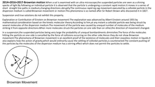 2014+2016+2017-Brownian motion:When a sol is examined with an ultra microscope,the suspended particles are seen as a shining
specks of light.By following an individual particle it is observed that the particle is undergoing a constant rapid motion.It moves in a series of
short straight line paths in medium,changing directions abruptly.The continuous rapid zig zag movement executed by a colloidal particle in the
dispersion medium is called Brownian movement or motion.This phenomena is so named after Sir Robert Brown who discovered it in 1827.
Suspension and true solutions do not exhibit this property.
Explanation or Contribution of Einstein on Brownian movement:The explanation was advanced by Albert Einstein around 1955 by
mathematical consideration based on the kinetic molecular theory.According to him,at any instant a colloidal particle was being struck by
several molecules of the dispersion medium.The movement of the particle was caused by unequal number of molecules of the medium
striking it from opposite directions.When more molecules struck the particles on one side than on other,the direction of movement changed.
In a suspension,the suspended particles being very large the probability of unequal bombardments diminishes.The force of the molecules
hitting the particle on one side is cancelled by the force of collisions occurring on the other side.Hence they do not show Brownian
movement.The phenomena of Brownian movement is an excellent proof of the existence of molecules and their ceaseless motion in liquids.It
also explains how the action of gravity,which would ordinarily cause the settling of colloidal particles,is counteracted.The constant pushing of
the particles by the molecules of the dispersion medium has a stirring effect which does not permit the particles to settle.
 