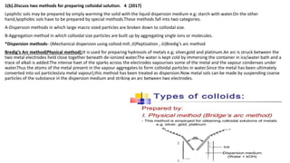1(b).Discuss two methods for preparing colloidal solution. 4 (2017)
Lyophilic sols may be prepared by simply warming the solid with the liquid dispersion medium e.g; starch with water.On the other
hand,lyophobic sols have to be prepared by special methods.These methods fall into two categories.
A-Dispersion methods in which large macro sized particles are broken down to colloidal size.
B-Aggregation method in which colloidal size particles are built up by aggregating single ions or molecules.
*Dispersion methods- i)Mechanical dispersion using colloid mill ,II)Peptization , iii)Bredig’s arc method
Bredig’s Arc method(Physical method):It is used for preparing hydrosols of metals e.g; silver,gold and platinum.An arc is struck between the
two metal electrodes held close together beneath de-ionized water.The water is kept cold by immersing the container in ice/water bath and a
trace of alkali is added.The intense haet of the sparks across the electrodes vapourises some of the metal and the vapour condenses under
water.Thus the atoms of the metal present in the vapour aggregates to form colloidal particles in water.Since the metal has been ultimately
converted into sol particles(via metal vapour),this method has been treated as dispersion.Now metal sols can be made by suspending coarse
particles of the substance in the dispersion medium and striking an arc between two electrodes.
 