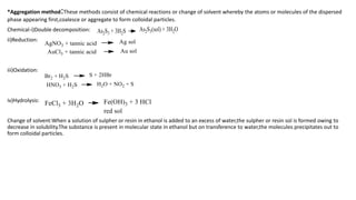 *Aggregation method:These methods consist of chemical reactions or change of solvent whereby the atoms or molecules of the dispersed
phase appearing first,coalesce or aggregate to form colloidal particles.
Chemical-i)Double decomposition:
ii)Reduction:
iii)Oxidation:
iv)Hydrolysis:
Change of solvent:When a solution of sulpher or resin in ethanol is added to an excess of water,the sulpher or resin sol is formed owing to
decrease in solubility.The substance is present in molecular state in ethanol but on transference to water,the molecules precipitates out to
form colloidal particles.
 