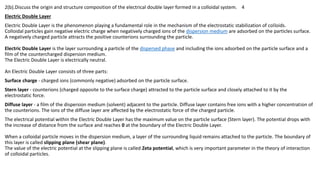 2(b).Discuss the origin and structure composition of the electrical double layer formed in a colloidal system. 4
Electric Double Layer
Electric Double Layer is the phenomenon playing a fundamental role in the mechanism of the electrostatic stabilization of colloids.
Colloidal particles gain negative electric charge when negatively charged ions of the dispersion medium are adsorbed on the particles surface.
A negatively charged particle attracts the positive counterions surrounding the particle.
Electric Double Layer is the layer surrounding a particle of the dispersed phase and including the ions adsorbed on the particle surface and a
film of the countercharged dispersion medium.
The Electric Double Layer is electrically neutral.
An Electric Double Layer consists of three parts:
Surface charge - charged ions (commonly negative) adsorbed on the particle surface.
Stern layer - counterions (charged opposite to the surface charge) attracted to the particle surface and closely attached to it by the
electrostatic force.
Diffuse layer - a film of the dispersion medium (solvent) adjacent to the particle. Diffuse layer contains free ions with a higher concentration of
the counterions. The ions of the diffuse layer are affected by the electrostatic force of the charged particle.
The electrical potential within the Electric Double Layer has the maximum value on the particle surface (Stern layer). The potential drops with
the increase of distance from the surface and reaches 0 at the boundary of the Electric Double Layer.
When a colloidal particle moves in the dispersion medium, a layer of the surrounding liquid remains attached to the particle. The boundary of
this layer is called slipping plane (shear plane).
The value of the electric potential at the slipping plane is called Zeta potential, which is very important parameter in the theory of interaction
of colloidal particles.
 