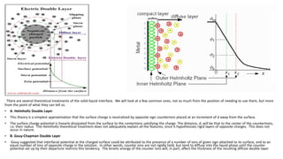 There are several theoretical treatments of the solid-liquid interface. We will look at a few common ones, not so much from the position of needing to use them, but more
from the point of what they can tell us.
• A. Helmholtz Double Layer
• This theory is a simplest approximation that the surface charge is neutralized by opposite sign counterions placed at an increment of d away from the surface.
• The surface charge potential is linearly dissipated from the surface to the contertions satisfying the charge. The distance, d, will be that to the center of the countertions,
i.e. their radius. The Helmholtz theoretical treatment does not adequately explain all the features, since it hypothesizes rigid layers of opposite charges. This does not
occur in nature.
• B. Gouy-Chapman Double Layer
• Gouy suggested that interfacial potential at the charged surface could be attributed to the presence of a number of ions of given sign attached to its surface, and to an
equal number of ions of opposite charge in the solution. In other words, counter ions are not rigidly held, but tend to diffuse into the liquid phase until the counter
potential set up by their departure restricts this tendency. The kinetic energy of the counter ions will, in part, affect the thickness of the resulting diffuse double layer.
 