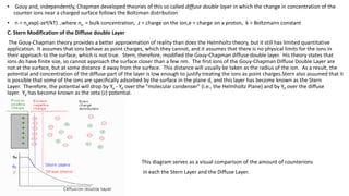 • Gouy and, independently, Chapman developed theories of this so called diffuse double layer in which the change in concentration of the
counter ions near a charged surface follows the Boltzman distribution
• n = noexp(-zeY/kT) ,where no = bulk concentration, z = charge on the ion,e = charge on a proton, k = Boltzmann constant
C. Stern Modification of the Diffuse double Layer
The Gouy-Chapman theory provides a better approximation of reality than does the Helmholtz theory, but it still has limited quantitative
application. It assumes that ions behave as point charges, which they cannot, and it assumes that there is no physical limits for the ions in
their approach to the surface, which is not true. Stern, therefore, modified the Gouy-Chapman diffuse double layer. His theory states that
ions do have finite size, so cannot approach the surface closer than a few nm. The first ions of the Gouy-Chapman Diffuse Double Layer are
not at the surface, but at some distance d away from the surface. This distance will usually be taken as the radius of the ion. As a result, the
potential and concentration of the diffuse part of the layer is low enough to justify treating the ions as point charges.Stern also assumed that it
is possible that some of the ions are specifically adsorbed by the surface in the plane d, and this layer has become known as the Stern
Layer. Therefore, the potential will drop by Yo - Yd over the "molecular condenser" (i.e., the Helmholtz Plane) and by Yd over the diffuse
layer. Yd has become known as the zeta (z) potential.
This diagram serves as a visual comparison of the amount of counterions
in each the Stern Layer and the Diffuse Layer.
 