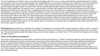 Thus, the double layer is formed in order to neutralize the charged surface and, in turn, causes an electrokinetic potential between the surface
and any point in the mass of the suspending liquid. This voltage difference is on the order of millivolts and is referred to as the surface potential.
The magnitude of the surface potential is related to the surface charge and the thickness of the double layer. As we leave the surface, the
potential drops off roughly linearly in the Stern layer and then exponentially through the diffuse layer, approaching zero at the imaginary
boundary of the double layer. The potential curve is useful because it indicates the strength of the electrical force between particles and the
distance at which this force comes into play. A charged particle will move with a fixed velocity in a voltage field. This phenomenon is called
electrophoresis. The particle’s mobility is related to the dielectric constant and viscosity of the suspending liquid and to the electrical potential at
the boundary between the moving particle and the liquid. This boundary is called the slip plane and is usually defined as the point where the
Stern layer and the diffuse layer meet. The relationship between zeta potential and surface potential depends on the level of ions in the
solution.The figure above represents the change in charge density through the diffuse layer. One shows considered to be rigidly attached to the
colloid, while the diffuse layer is not. As a result, the electrical potential at this junction is related to the mobility of the particle and is called the
zeta potential. Although zeta potential is an intermediate value, it is sometimes considered to be more significant than surface potential as far as
electrostatic repusion is concerned.
*Electrophoresis:Electrophoresis is defined as the migration of charged ions in an electric field. In metal conductors, electric current is carried by
the movement of electrons, largely along the surface of the metal. In solutions, the electric current flows between electrodes and is carried by
ions. The ions that migrate towards the anode, because of their anodic migration, are called “anions”. The ions which will migrate to the cathode
are called “cations”.
*History of electrophoresis development
The concept of electrophoresis was discovered a couple of centuries ago by Ruess [1]. In 1807, he noted the migration of particles towards the
anode when applying an electrical current through a suspension of clay in water. However, it was not until the year 1942 that electrophoresis
became a major scientific method or procedure. Coleman and Miller [2] conducted an experiment and discovered the migration of neutral
hexose toward the anode in a borax (sodium borate) solution. Subsequently, the usage and limitations of the electrophoresis for other
compounds was tested. These compounds included those containing adjacent “-OH” groups and also high concentration of neutral sugars [3, 4,
5]. In 1952, Consden and Stanier [6] successfully separated sugar using electrophoresis and only then was electrophoresis started being used for
DNA and RNA separation.
.
 