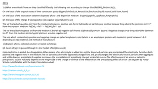2015
1.a)What are colloids?How are they classified?Classify the following sols according to charge- Gold,Fe(OH)3,Gelatin,As2S3
On the basis of the original states of their constituent parts-8 types(Solid sol,sol,Aerosol,Gel,Emulsion,Liquid alcosol,Solid foam,Foam)
On the basis of the interaction between dispersed phase and dispersion medium- 3 types(Lyophilic,Lyophobic,Amphiphilic)
On the basis of the charge-3 types(positive sol,negative sol,amphoteric sol)
The sol that adsorb positive ion from the medium is known as positive sols-Ferric hydroxide sol particles are positive because they adsorb the common ion Fe3+
from the aqueous medium. Fe(OH)3 + Fe3+ --- Fe(OH)3/Fe3+ sol
The sol that adsorb negative ion from the medium is known as negative sol-Arsenic sulphide sol particles aquire a negative charge since they adsorb the common
ion S2- from the medium.similarly gold platinum are also negative sol.
The sols which contain both positive and negative charge are called amphoteric sols-Gelatin is an amphoteric protein with isoelectric point between 5 & 9
depending on raw material and method of manufacture.
1.b)Explain when a colloidal solution is treated as follows-
i)A beam of light is passed through it. Ans:Tyndall effect(discussed)
ii)An electrolyte is added. Ans:Coagulation-When excess of an electrolyte is added to a sol,the dispersed particles are precipitated.The electrolyte furnishes both
positive and negative ions in the medium.The sol particles adsorb the oppositely charged ions and get discharged.The electrically neutral particles then aggregate
and settle down as precipitate.A negative ion causes the precipitation of a positively charged sol,and vice versa.The effectiveness of an anion or cation to
precipitate a sol,will naturally depend on the magnitude of the charge or valence of the effective ion.The precipitating effect of an ion can be given by Hardy-
Schulze rule.(Related with the topic-Flocculation value)
https://www.facebook.com/hasnat.emon74
https://twitter.com/e_d_h_e
https://www.instagram.com/e_d_h_e/
https://www.linkedin.com/in/ebndin-hasnat/
 