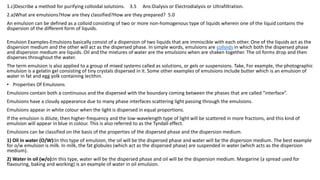 1.c)Describe a method for purifying colloidal solutions. 3.5 Ans:Dialysis or Electrodialysis or Ultrafiltration.
2.a)What are emulsions?How are they classified?How are they prepared? 5.0
An emulsion can be defined as a colloid consisting of two or more non-homogenous type of liquids wherein one of the liquid contains the
dispersion of the different form of liquids.
Emulsion Examples-Emulsions basically consist of a dispersion of two liquids that are immiscible with each other. One of the liquids act as the
dispersion medium and the other will act as the dispersed phase. In simple words, emulsions are colloids in which both the dispersed phase
and dispersion medium are liquids. Oil and the mixtures of water are the emulsions when are shaken together. The oil forms drop and then
disperses throughout the water.
The term emulsion is also applied to a group of mixed systems called as solutions, or gels or suspensions. Take, For example, the photographic
emulsion is a gelatin gel consisting of tiny crystals dispersed in it. Some other examples of emulsions include butter which is an emulsion of
water in fat and egg yolk containing lecithin.
• Properties Of Emulsions
Emulsions contain both a continuous and the dispersed with the boundary coming between the phases that are called “interface”.
Emulsions have a cloudy appearance due to many phase interfaces scattering light passing through the emulsions.
Emulsions appear in white colour when the light is dispersed in equal proportions.
If the emulsion is dilute, then higher-frequency and the low-wavelength type of light will be scattered in more fractions, and this kind of
emulsion will appear in blue in colour. This is also referred to as the Tyndall effect.
Emulsions can be classified on the basis of the properties of the dispersed phase and the dispersion medium.
1) Oil in water (O/W):In this type of emulsion, the oil will be the dispersed phase and water will be the dispersion medium. The best example
for o/w emulsion is milk. In milk, the fat globules (which act as the dispersed phase) are suspended in water (which acts as the dispersion
medium).
2) Water in oil (w/o):In this type, water will be the dispersed phase and oil will be the dispersion medium. Margarine (a spread used for
flavouring, baking and working) is an example of water in oil emulsion.
 