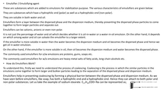• Emulsifier / Emulsifying agent
These are substances which are added to emulsions for stabilization purpose. The various characteristics of emulsifiers are given below:
They are substances which have a hydrophilic end (polar) as well as a hydrophobic end (non-polar).
They are soluble in both water and oil.
Emulsifiers form a layer between the dispersed phase and the dispersion medium, thereby preventing the dispersed phase particles to come
together to form larger particles and separate out.
Emulsifiers can be cationic, anionic or even non-polar.
It is not just the percentage of water and oil which decides whether it is oil-in-water or a water-in-oil emulsion. On the other hand, it depends
on which among water and oil can solvate the emulsifier to a larger extent.
If the emulsifier is more soluble in water then the water becomes the dispersion medium and oil becomes the dispersed phase and hence we
get oil in water emulsion.
On the other hand, if the emulsifier is more soluble in oil, then oil becomes the dispersion medium and water becomes the dispersed phase.
The commonly used emulsifiers for o/w emulsions are proteins, gums, soaps etc.
The commonly used emulsifiers for w/o emulsions are heavy metal salts of fatty acids, long-chain alcohols etc.
• How do Emulsifiers Work?
To understand this, firstly we need to understand the process of coalescing. Coalescing is the process in which the similar particles in the
emulsions come together to form larger and bulkier particles leading to the separation of the dispersed phase and dispersion medium.
Emulsifiers help in preventing coalescing by forming a physical barrier between the dispersed phase and dispersion medium. As we
have seen before emulsifiers, like soap, has both a hydrophilic end and a hydrophobic end. Hence they can attach to both polar and
non-polar substances. Let us take the example of sodium stearate. C17H35COO–Na can be represented as;
 