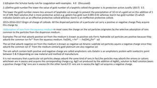 2.b)Explain the Schulze hardy rule for coagulation with examples. 4.0 (Discussed)
2.c)Define gold number.The lower the value of gold number of a lyophilic colloid the greater is its protection action.Justify. (2017) 3.5
The lower the gold number means less amount of lyophobic sol enough to prevent the precipitation of 10 ml of a gold sol on the addition of 1
ml of 10% NaCl solution,that is more protective action.e.g; gelatin has gold num 0.005-0.01 whereas starch has gold number 25 which
indicates Gelatin acts as an effective protective colloid whereas starch is an ineffective protective colloid.
2015+2016+2017-Origin of charge of colloids- All the dispersed particles of a particular sol carry a positive or negative charge.They acquire
this charge by
i)Adsorption of ions from the aqueous medium-In most cases the charge on the sol particles originates by the selective adsorption of ions
common to the particles from the dispersion medium.
Examples-The sol that adsorb positive ion from the medium is known as positive sols-Ferric hydroxide sol particles are positive because they
adsorb the common ion Fe3+ from the aqueous medium. Fe(OH)3 + Fe3+ --- Fe(OH)3/Fe3+ sol
The sol that adsorb negative ion from the medium is known as negative sol-Arsenic sulphide sol particles aquire a negative charge since they
adsorb the common ion S2- from the medium.similarly gold platinum are also negative sol.
The sols which contain both positive and negative charge are called amphoteric sols-Gelatin is an amphoteric protein with isoelectric point
between 5 & 9 depending on raw material and method of manufacture.
It is not necessary that a particular sol particles always adsorb the same kind of ions.In fact,the particles may adsorb the anions or cations
whichever are in excess and acquire the corresponding charge.e.g; AgCl sol produced by the addition of AgNO3 solution to NaCl solution,bears
a positive charge if Ag+ ions are in excess.On the other hand,if Cl- ions are in excess,the AgCl sol acquires a negative charge.
 
