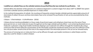 2014
1.(a)What are colloids?How can the colloidal solutions be purified?Describe two methods for purification. 5.0
Colloids:When the diameter of the particles of a substance dispersed in a solvent ranges from about 10A® to 2000A®,the system
is termed a colloidal solution,colloidal dispersion or simply colloid.
In the method of preparation of colloids the resulting sol frequently contains besides colloidal particles appreciable amounts of
electrolytes.To obtain the pure sol,these electrolytes have to be removed.This purification of sols can be accomplished by three
methods:
i.Dialysis ii.Electrodialysis iii.Ultrafiltration (2016)
i.Dialysis:Animal membranes(bladder) or those made of parchment paper and cellophane sheet,have very fine pores.These
pores permit ions or small molecules to pass through but not the large colloidal particles.When a sol containing dissolved ions or
molecules is placed in a bag of permeable membrane dipping in pure water,the ions diffuse through the membrane.By using a
continuous flow of fresh water,the concentration of the electrolyte outside the membrane tends to be zero.Thus diffusion of the
ions into pure water remains brisk all the time.In this way,practically ll the electrolyte present in the sol can be removed easily.
The process of removing ions or molecules from a sol by diffusion through a permeable membrane is called Dialysis and the
appuratus used for dialysis is called a Dialyser.
 