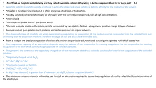 • 2.(a)What are lyophilic colloids?why are they called reversible colloids?Why Mgcl2 is better coagulant than Kcl for As2S3 sol? 5.0
• Lyophillic colloids: Lyophillic coloids are those in which the dispersed phase exhibits a definite affinity for the medium or the solvent.
• *If water is the dispersing medium,it is often known as a hydrosol or hydrophilic.
• *readily solvated(combined chemically or physically with the solvent) and dispersed,even at high concentrations.
• *more viscid
• *the dispersed phase doesn’t precipitate easily
• *the sols are quite stable as the solute particle surrounded by two stability factors a)negative or positive charge b)layer of solvent
• Examples:sols of gum,gelatin,starch,proteins and certain polymers in organic solvents.
• The dispersed phase of lyophilic sols when separated by coagulation or evaporation of the medium,can be reconverted into the colloidal form just
on mixing with the dispersion medium.Therefore this type of sols are also called reversible sols.
• From a study of the precipitating action of various electrolytes on particular sol,Hardy and Schulze gave a general rule which states that-
• The coagulation capacity of an electrolyte depends upon the valence of ion responsible for causing coagulation.The ion responsible for causing
coagulation is the one which carries charge opposite on colloidal particles.
• The greater is the valence of the oppositely charged ion of the electrolyte added to a colloidal solution,the faster is the coagulation of the colloidal
solution.
• *Negatively charged sol of As2S3
• Al3+>Ba2+,Mg2+>Li+,Na+
• *Positively charged sol Fe(OH)3
• [Fe(CN)6]4-> PO4
3->SO4
2->Cl-
• As Mg2+ has valence=2 is greater than K+ valence=1 so MgCl2 is better coagulant than KCl.
• The minimum concentrations(in millimoles per litre) of an electrolyte required to cause the coagulation of a sol is called the flocculation value of
the electrolyte.
 