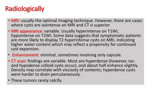 Radiologically
• MRI: usually the optimal imaging technique. However, there are cases
where cysts are isointense on MRI and CT is superior
• MRI appearance: variable. Usually hyperintense on T1WI,
hypointense on T2WI. Some data suggests that symptomatic patients
are more likely to display T2 hyperintense cysts on MRI, indicating
higher water content which may reflect a propensity for continued
cyst expansion.
• Enhancement: minimal, sometimes involving only capsule.
• CT scan: findings are variable. Most are hyperdense (however, iso-
and hypodense colloid cysts occur), and about half enhance slightly.
Density may correlate with viscosity of contents; hyperdense cysts
were harder to drain percutaneously.
• These tumors rarely calcify.
 