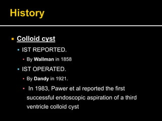  Colloid cyst
 IST REPORTED.
▪ By Wallman in 1858
 IST OPERATED.
▪ By Dandy in 1921.
▪ In 1983, Pawer et al reported the first
successful endoscopic aspiration of a third
ventricle colloid cyst
 