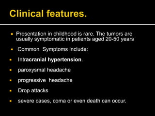  Presentation in childhood is rare. The tumors are
usually symptomatic in patients aged 20-50 years
 Common Symptoms include:
 Intracranial hypertension.
 paroxysmal headache
 progressive headache
 Drop attacks
 severe cases, coma or even death can occur.
 