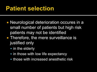 Neurological deterioration occures in a
small number of patients but high risk
patients may not be identified
 Therefore, the mere surveillance is
justified only
 in the elderly
 in those with low life expectancy
 those with increased anesthetic risk
 