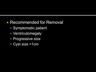  Recommended for Removal
 Symptomatic patient
 Ventriculomegaly
 Progressive size
 Cyst size >1cm
 