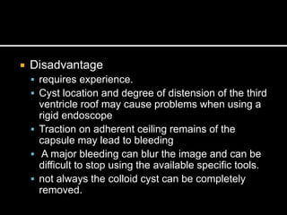  Disadvantage
 requires experience.
 Cyst location and degree of distension of the third
ventricle roof may cause problems when using a
rigid endoscope
 Traction on adherent ceiling remains of the
capsule may lead to bleeding
 A major bleeding can blur the image and can be
difficult to stop using the available specific tools.
 not always the colloid cyst can be completely
removed.
 