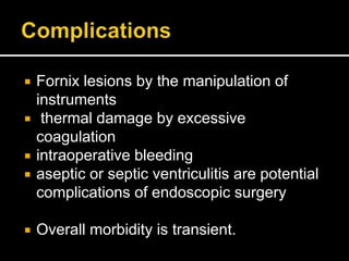  Fornix lesions by the manipulation of
instruments
 thermal damage by excessive
coagulation
 intraoperative bleeding
 aseptic or septic ventriculitis are potential
complications of endoscopic surgery
 Overall morbidity is transient.
 