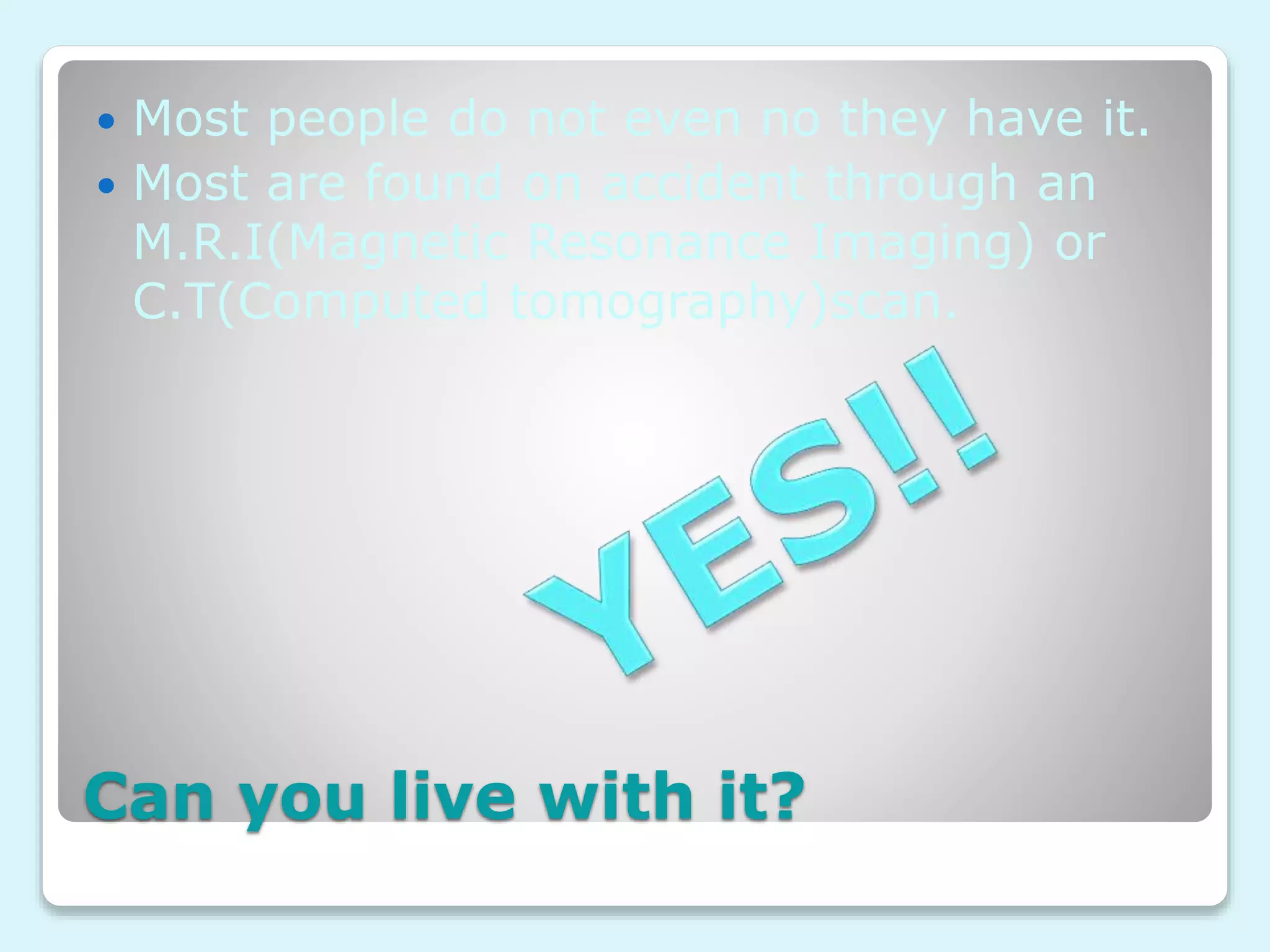 Can you live with it?
 Most people do not even no they have it.
 Most are found on accident through an
M.R.I(Magnetic Resonance Imaging) or
C.T(Computed tomography)scan.
 