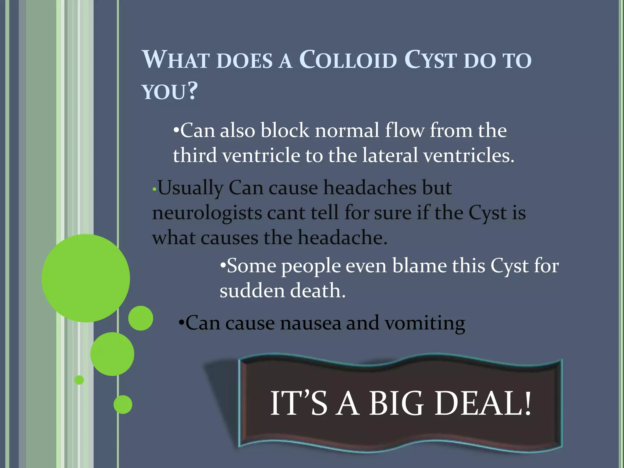 WHAT DOES A COLLOID CYST DO TO
YOU?
•Usually Can cause headaches but
neurologists cant tell for sure if the Cyst is
what causes the headache.
•Can also block normal flow from the
third ventricle to the lateral ventricles.
•Some people even blame this Cyst for
sudden death.
IT’S A BIG DEAL!
•Can cause nausea and vomiting
 