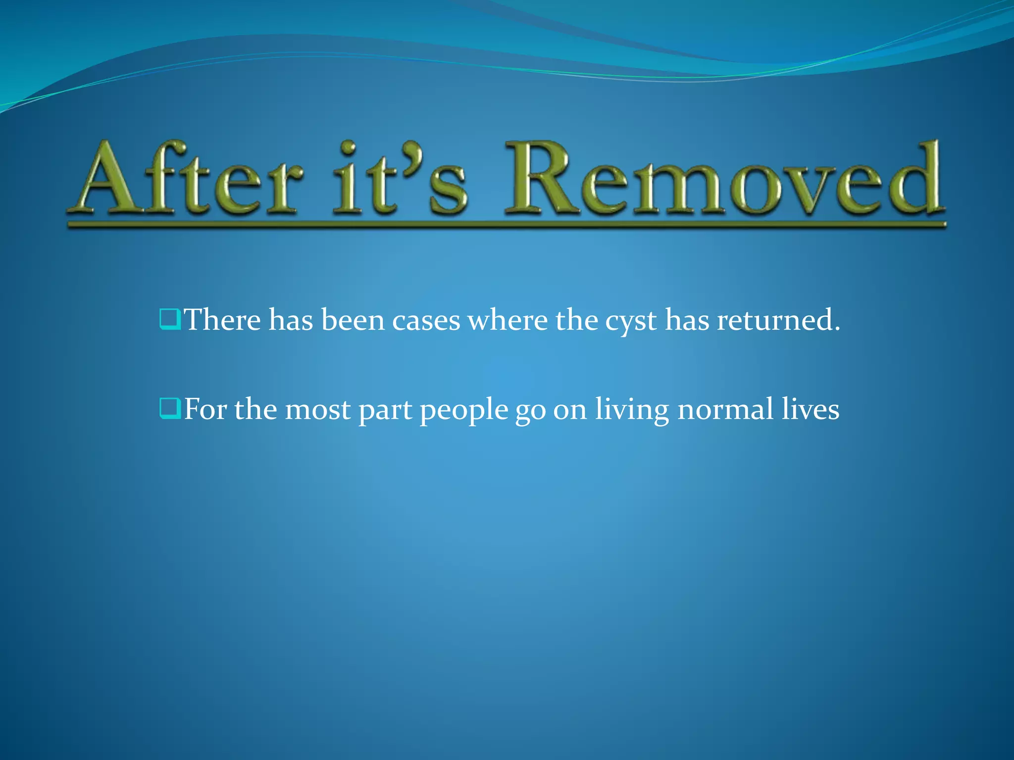 There has been cases where the cyst has returned.
For the most part people go on living normal lives
 