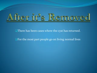 There has been cases where the cyst has returned.
For the most part people go on living normal lives
 