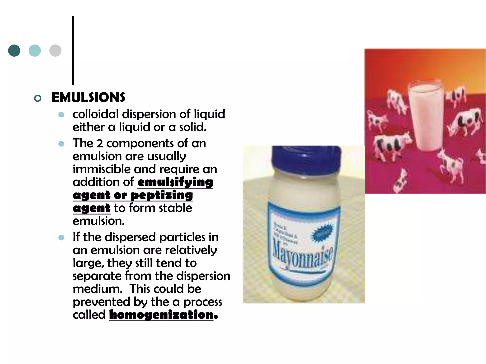    EMULSIONS
      colloidal dispersion of liquid
       either a liquid or a solid.
      The 2 components of an
       emulsion are usually
       immiscible and require an
       addition of emulsifying
       agent or peptizing
       agent to form stable
       emulsion.
      If the dispersed particles in
       an emulsion are relatively
       large, they still tend to
       separate from the dispersion
       medium. This could be
       prevented by the a process
       called homogenization.
 