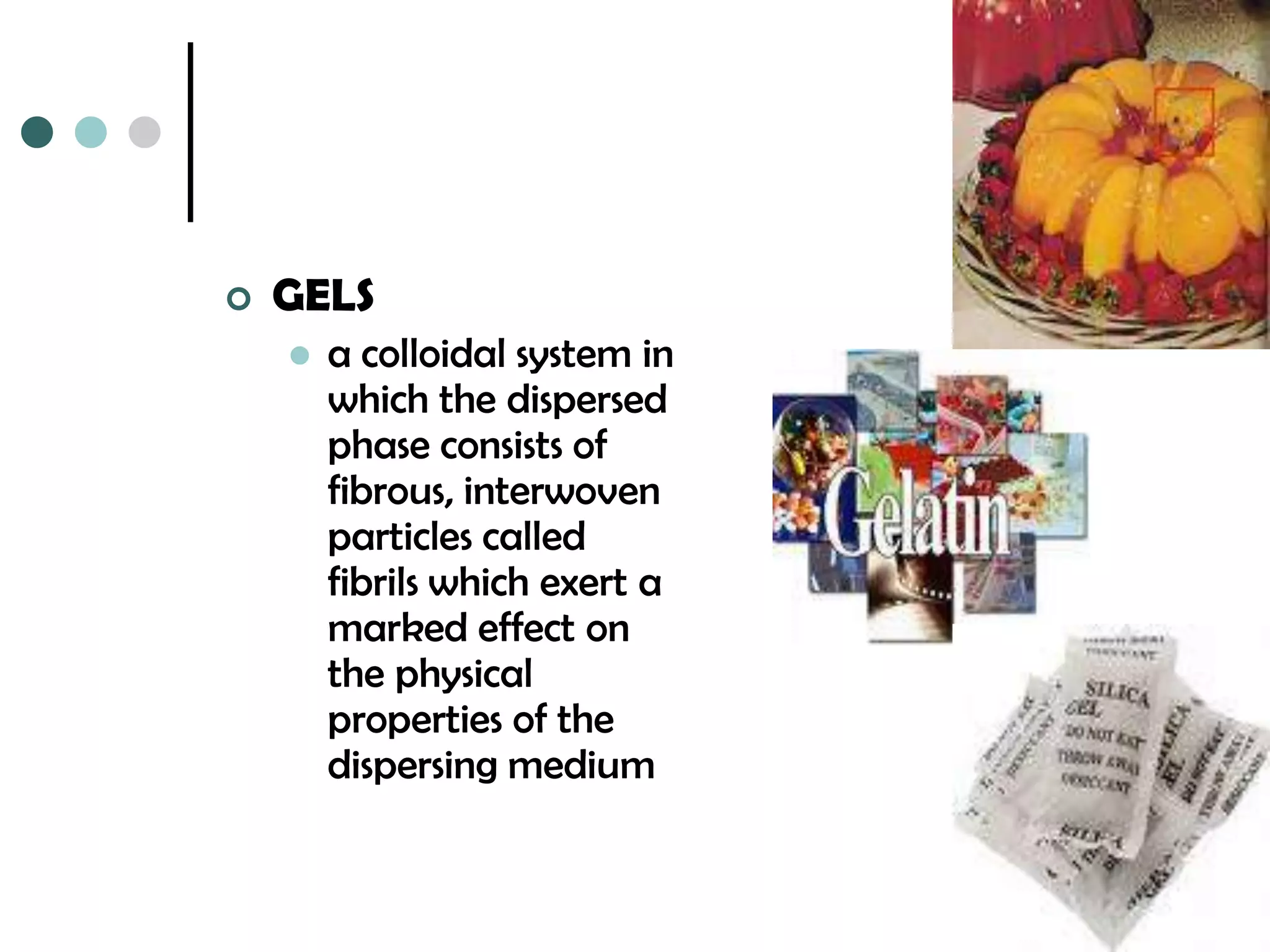    GELS
       a colloidal system in
        which the dispersed
        phase consists of
        fibrous, interwoven
        particles called
        fibrils which exert a
        marked effect on
        the physical
        properties of the
        dispersing medium
 