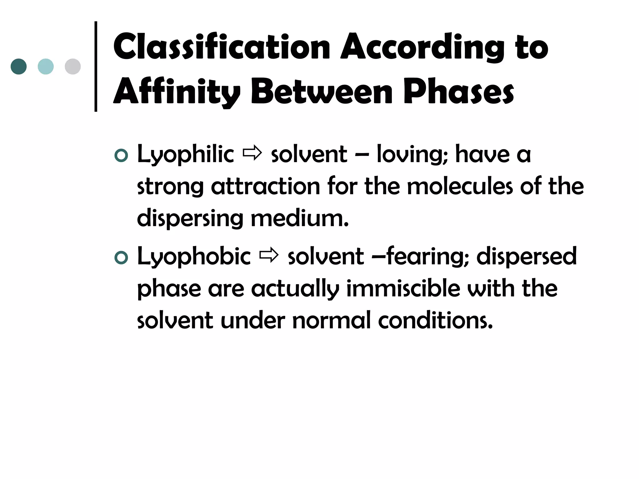 Classification According to
Affinity Between Phases
 Lyophilic  solvent – loving; have a
  strong attraction for the molecules of the
  dispersing medium.
 Lyophobic  solvent –fearing; dispersed
  phase are actually immiscible with the
  solvent under normal conditions.
 