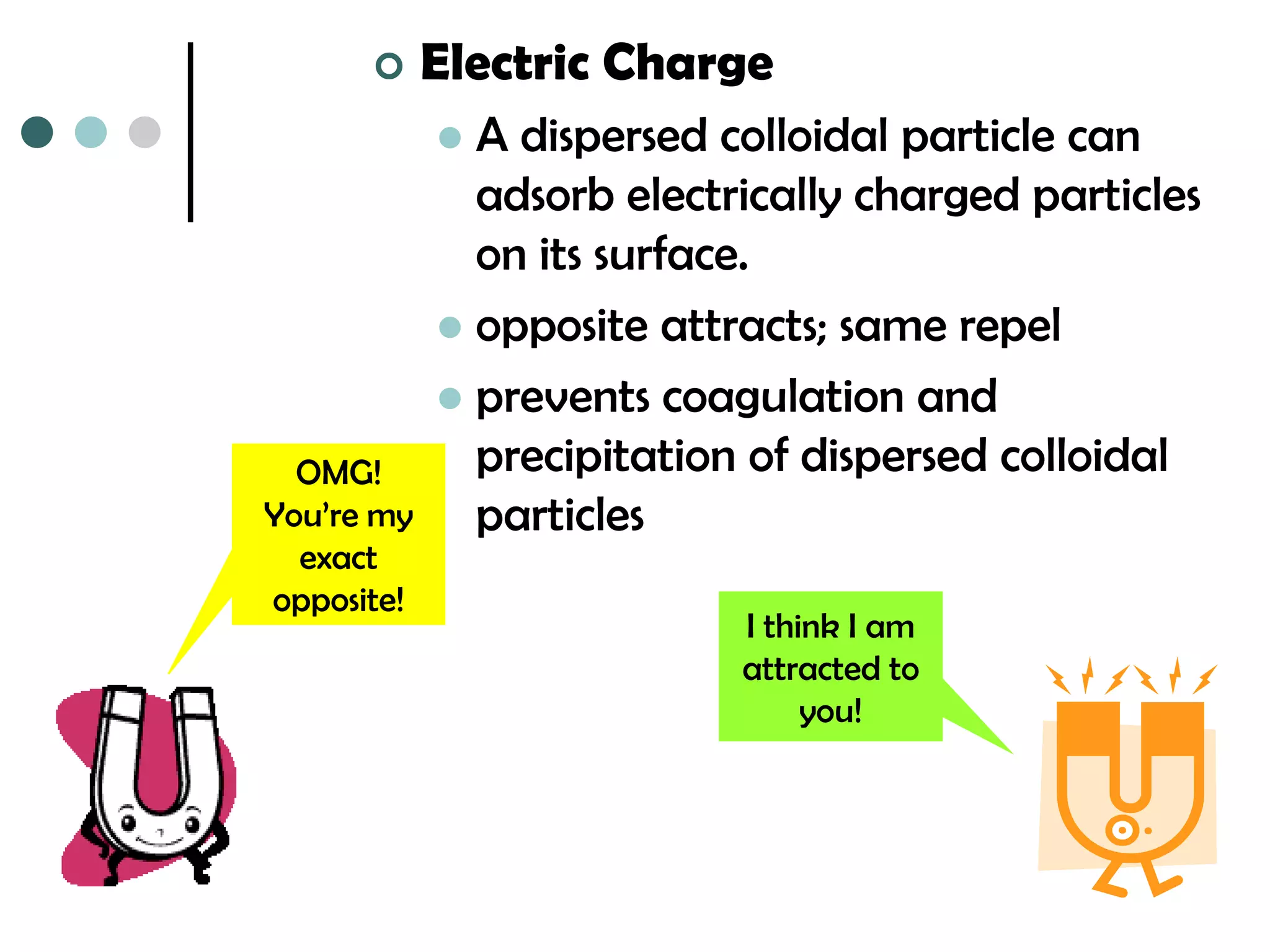      Electric Charge
             A dispersed colloidal particle can
              adsorb electrically charged particles
              on its surface.
             opposite attracts; same repel
             prevents coagulation and
  OMG!        precipitation of dispersed colloidal
You’re my     particles
  exact
opposite!
                           I think I am
                           attracted to
                                you!
 