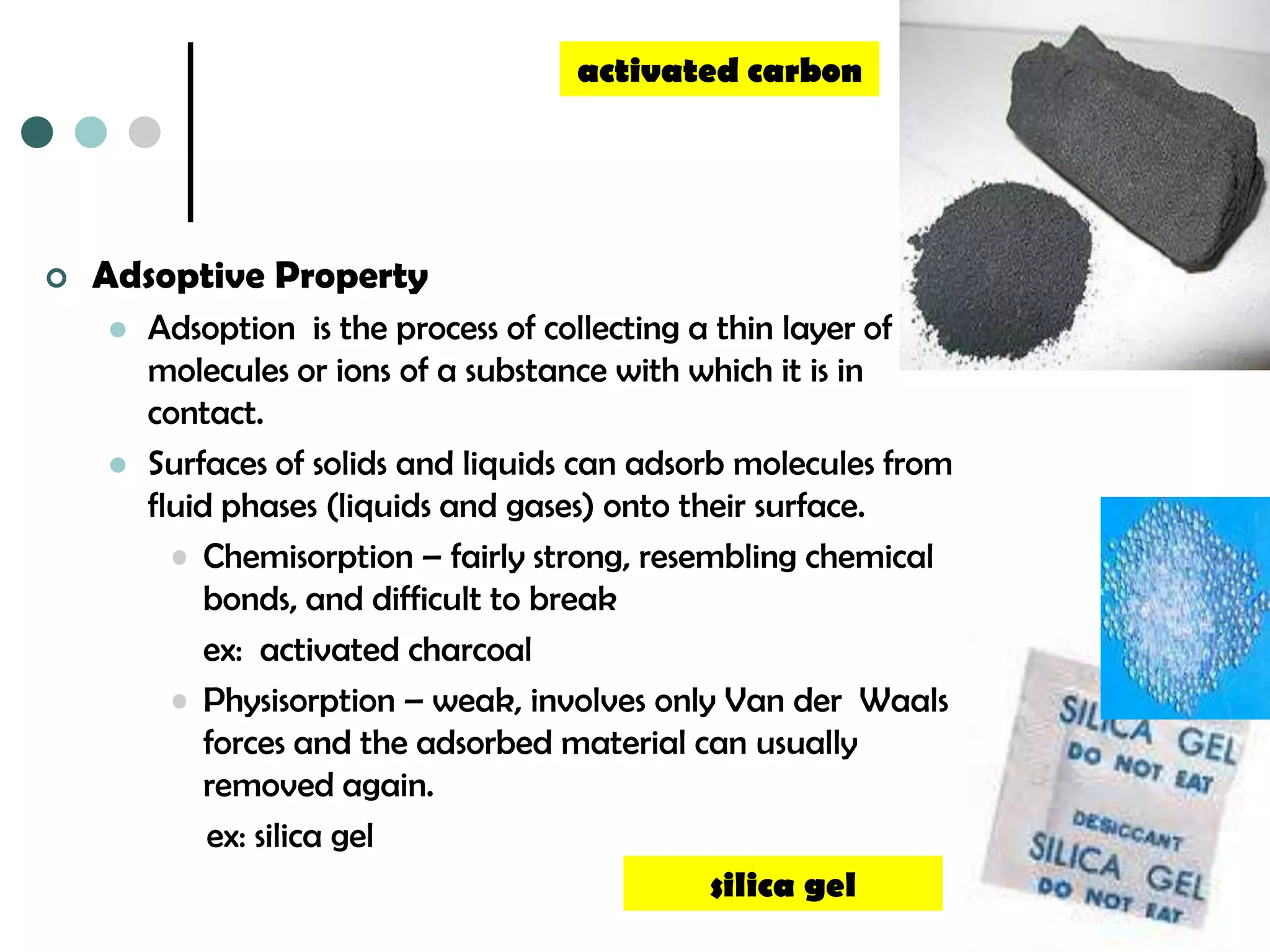 activated carbon




   Adsoptive Property
       Adsoption is the process of collecting a thin layer of
        molecules or ions of a substance with which it is in
        contact.
       Surfaces of solids and liquids can adsorb molecules from
        fluid phases (liquids and gases) onto their surface.
          • Chemisorption – fairly strong, resembling chemical
             bonds, and difficult to break
             ex: activated charcoal
          • Physisorption – weak, involves only Van der Waals
             forces and the adsorbed material can usually
             removed again.
             ex: silica gel
                                                silica gel
 