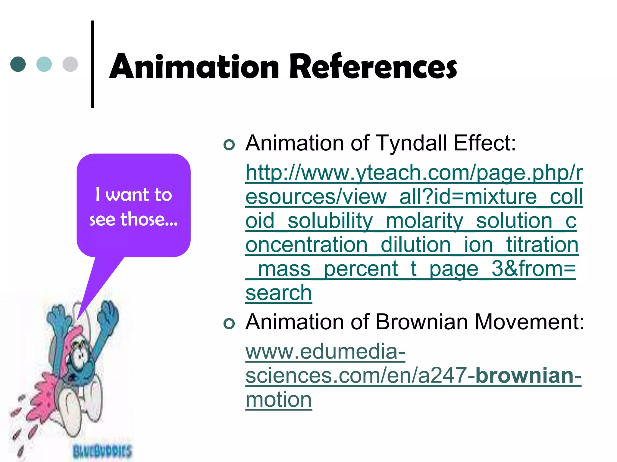 Animation References

                Animation of Tyndall Effect:
                 http://www.yteach.com/page.php/r
 I want to       esources/view_all?id=mixture_coll
see those…       oid_solubility_molarity_solution_c
                 oncentration_dilution_ion_titration
                 _mass_percent_t_page_3&from=
                 search
                Animation of Brownian Movement:
                 www.edumedia-
                 sciences.com/en/a247-brownian-
                 motion
 