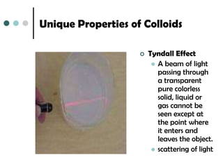 Unique Properties of Colloids

                       Tyndall Effect
                          A beam of light
                           passing through
                           a transparent
                           pure colorless
                           solid, liquid or
                           gas cannot be
                           seen except at
                           the point where
                           it enters and
                           leaves the object.
                          scattering of light
 