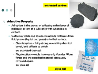 activated carbon




   Adsoptive Property
       Adsoption is the process of collecting a thin layer of
        molecules or ions of a substance with which it is in
        contact.
       Surfaces of solids and liquids can adsorb molecules from
        fluid phases (liquids and gases) onto their surface.
          • Chemisorption – fairly strong, resembling chemical
             bonds, and difficult to break
             ex: activated charcoal
          • Physisorption – weak, involves only Van der Waals
             forces and the adsorbed material can usually
             removed again.
             ex: silica gel
                                                silica gel
 