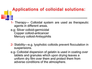 Applications of colloidal solutions:
1- Therapy--- Colloidal system are used as therapeutic
agents in different areas.
e.g- Silver colloid-germicidal
Copper colloid-anticancer
Mercury colloid-Antisyphilis
2- Stability---e.g. lyophobic colloids prevent flocculation in
suspensions.
e.g- Colloidal dispersion of gelatin is used in coating over
tablets and granules which upon drying leaves a
uniform dry film over them and protect them from
adverse conditions of the atmosphere.
 
