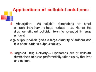 Applications of colloidal solutions:
4- Absorption--- As colloidal dimensions are small
enough, they have a huge surface area. Hence, the
drug constituted colloidal form is released in large
amount.
e.g- sulphur colloid gives a large quantity of sulphur and
this often leads to sulphur toxicity
5-Targeted Drug Delivery--- Liposomes are of colloidal
dimensions and are preferentially taken up by the liver
and spleen.
 