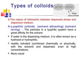 Types of colloids:
2-The nature of interaction between dispersed phase and
dispersion medium.
A-Lyophilic colloids (solvent attracting) (solvent
loving) – The particles in a lyophilic system have a
great affinity for the solvent.
 If water is the dispersing medium, it is often known as a
hydrosol or hydrophilic.
 readily solvated (combined chemically or physically,
with the solvent) and dispersed, even at high
concentrations.
 More viscid
 