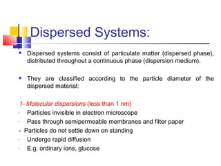 Dispersed Systems:
 Dispersed systems consist of particulate matter (dispersed phase),
distributed throughout a continuous phase (dispersion medium).
 They are classified according to the particle diameter of the
dispersed material:
1- Molecular dispersions (less than 1 nm)
- Particles invisible in electron microscope
- Pass through semipermeable membranes and filter paper
- Particles do not settle down on standing
- Undergo rapid diffusion
- E.g. ordinary ions, glucose
 