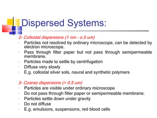 Dispersed Systems:
2- Colloidal dispersions (1 nm - o.5 um)
- Particles not resolved by ordinary microscope, can be detected by
electron microscope.
- Pass through filter paper but not pass through semipermeable
membrane.
- Particles made to settle by centrifugation
- Diffuse very slowly
- E.g. colloidal silver sols, naural and synthetic polymers
3- Coarse dispersions (> 0.5 um)
- Particles are visible under ordinary microscope
- Do not pass through filter paper or semipermeable membrane.
- Particles settle down under gravity
- Do not diffuse
- E.g. emulsions, suspensions, red blood cells
 
