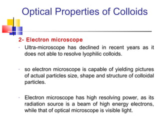 Optical Properties of Colloids
2- Electron microscope
- Ultra-microscope has declined in recent years as it
does not able to resolve lyophilic colloids.
- so electron microscope is capable of yielding pictures
of actual particles size, shape and structure of colloidal
particles.
- Electron microscope has high resolving power, as its
radiation source is a beam of high energy electrons,
while that of optical microscope is visible light.
 