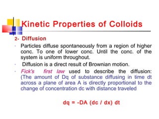 Kinetic Properties of Colloids
2- Diffusion
- Particles diffuse spontaneously from a region of higher
conc. To one of lower conc. Until the conc. of the
system is uniform throughout.
- Diffusion is a direct result of Brownian motion.
- Fick's first law used to describe the diffusion:
(The amount of Dq of substance diffusing in time dt
across a plane of area A is directly proportional to the
change of concentration dc with distance traveled
dq = -DA (dc / dx) dt
 