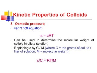Kinetic Properties of Colloids
3- Osmotic pressure
- van 't hoff equation:
π = cRT
- Can be used to determine the molecular weight of
colloid in dilute solution.
- Replacing c by C / M (where C = the grams of solute /
liter of solution, M = molecular weight)
π/C = RT/M
 