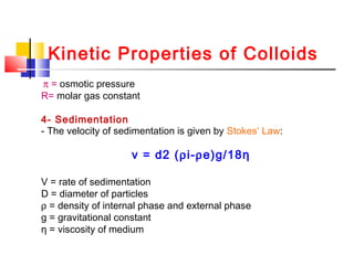 Kinetic Properties of Colloids
π = osmotic pressure
R= molar gas constant
4- Sedimentation
- The velocity of sedimentation is given by Stokes‘ Law:
v = d2 (ρi-ρe)g/18η
V = rate of sedimentation
D = diameter of particles
ρ = density of internal phase and external phase
g = gravitational constant
η = viscosity of medium
 