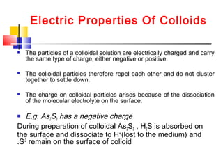 Electric Properties Of Colloids
 The particles of a colloidal solution are electrically charged and carry
the same type of charge, either negative or positive.
 The colloidal particles therefore repel each other and do not cluster
together to settle down.
 The charge on colloidal particles arises because of the dissociation
of the molecular electrolyte on the surface.
 E.g. As2S3 has a negative charge
During preparation of colloidal As2S3 , H2S is absorbed on
the surface and dissociate to H+
(lost to the medium) and
S-2
remain on the surface of colloid.
 
