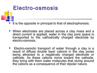 Electro-osmosis
 It is the opposite in principal to that of electrophoresis.
 When electrodes are placed across a clay mass and a
direct current is applied, water in the clay pore space is
transported to the cathodically charged electrode by
electro-osmosis.
 Electro-osmotic transport of water through a clay is a
result of diffuse double layer cations in the clay pores
being attracted to a negatively charged electrode or
cathode. As these cations move toward the cathode,
they bring with them water molecules that clump around
the cations as a consequence of their dipolar nature.
 