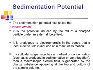 Sedimentation Potential
 The sedimentation potential also called the
(Donnan effect).
 It is the potential induced by the fall of a charged
particle under an external force field.
 It is analogous to electrophoresis in the sense that a
local electric field is induced as a result of its motion.
 if a colloidal suspension has a gradient of concentration
(such as is produced in sedimentation or centrifugation),
then a macroscopic electric field is generated by the
charge imbalance appearing at the top and bottom of
the sample column.
 