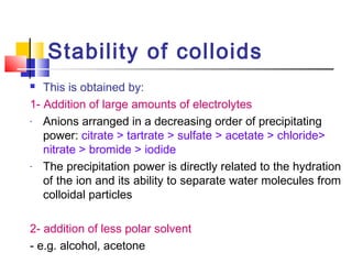Stability of colloids
 This is obtained by:
1- Addition of large amounts of electrolytes
- Anions arranged in a decreasing order of precipitating
power: citrate > tartrate > sulfate > acetate > chloride>
nitrate > bromide > iodide
- The precipitation power is directly related to the hydration
of the ion and its ability to separate water molecules from
colloidal particles
2- addition of less polar solvent
- e.g. alcohol, acetone
 