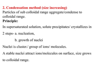 2. Condensation method (size increasing)
Particles of sub colloidal range aggregate/condense to
colloidal range.
Principle:
In supersaturated solution, solute precipitates/ crystallizes in
2 steps- a. nucleation,
b. growth of nuclei
Nuclei is cluster./ group of ions/ molecules.
A stable nuclei attract ions/molecules on surface, size grows
to colloidal range.
 