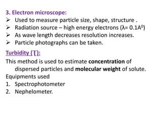 3. Electron microscope:
 Used to measure particle size, shape, structure .
 Radiation source – high energy electrons (λ= 0.1A0)
 As wave length decreases resolution increases.
 Particle photographs can be taken.
Turbidity (Ʈ):
This method is used to estimate concentration of
dispersed particles and molecular weight of solute.
Equipments used
1. Spectrophotometer
2. Nephelometer.
 